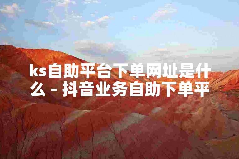 ks自助平台下单网址是什么 - 抖音业务自助下单平台十个赞