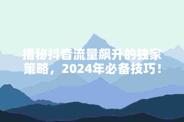 揭秘抖音流量飙升的独家策略，2024年必备技巧！