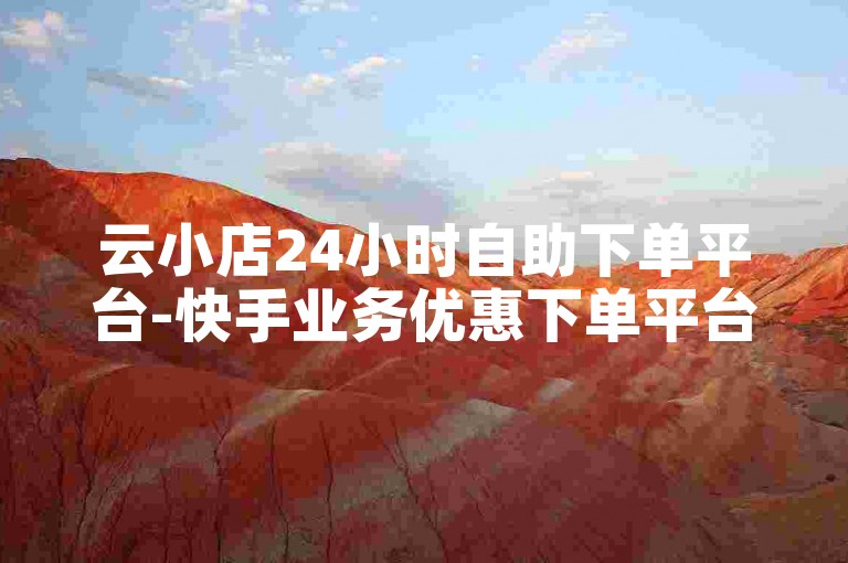 云小店24小时自助下单平台-快手业务优惠下单平台,点赞量自助下单平台
