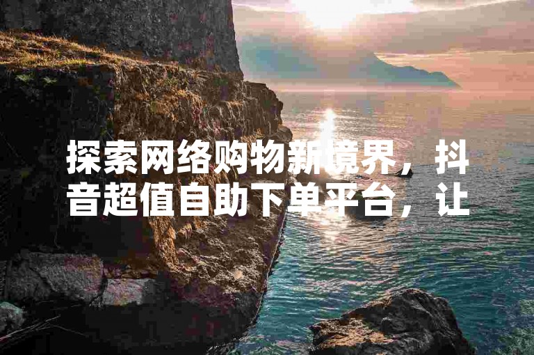 探索网络购物新境界，抖音超值自助下单平台，让每一位仙女都能以低价实现粉丝快速增长的梦想。