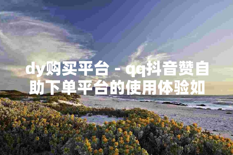 dy购买平台 - qq抖音赞自助下单平台的使用体验如何？