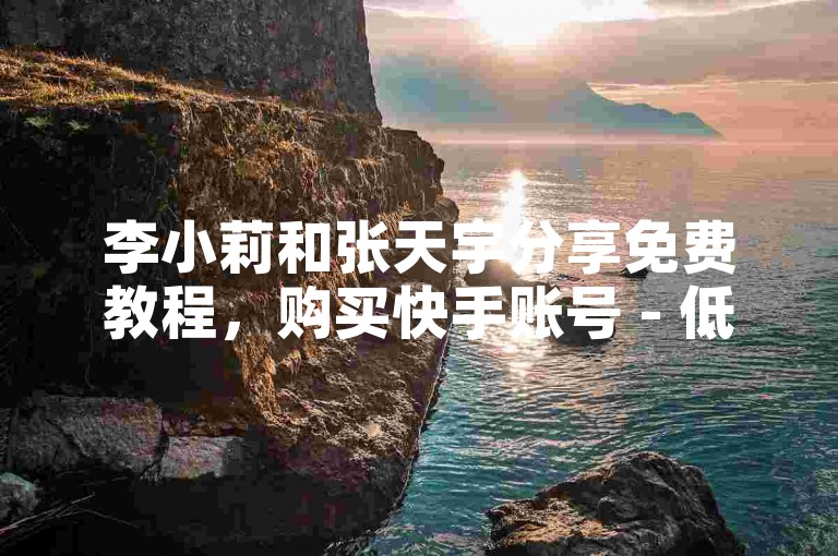 李小莉和张天宇分享免费教程，购买快手账号 - 低价点赞 - 国际直播。