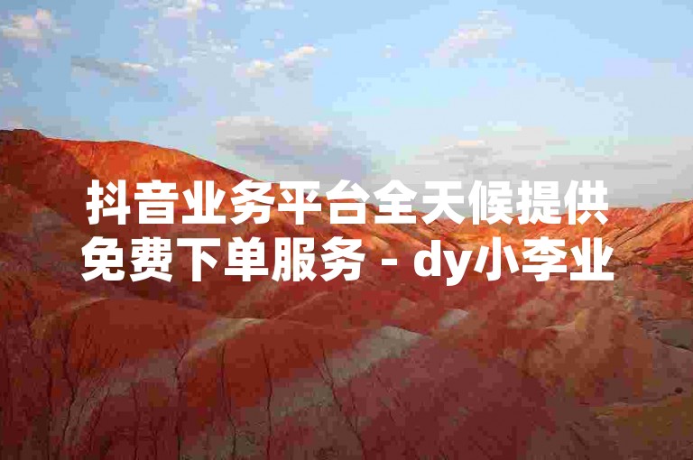 抖音业务平台全天候提供免费下单服务 - dy小李业务自助下单