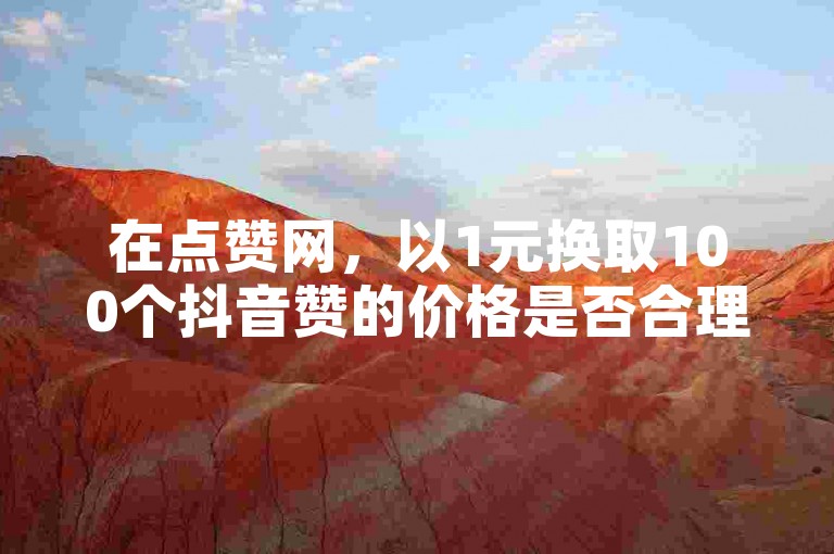 在点赞网，以1元换取100个抖音赞的价格是否合理呢？