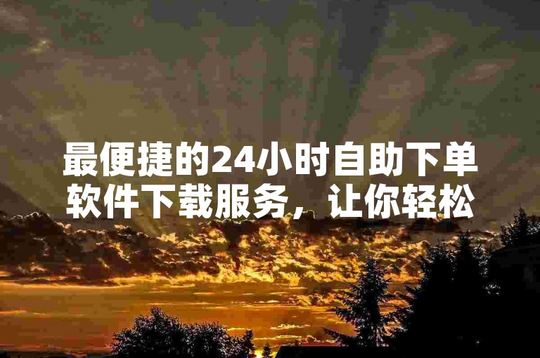 最便捷的24小时自助下单软件下载服务，让你轻松获取所需应用（24小时自助下单软件下载推荐）。