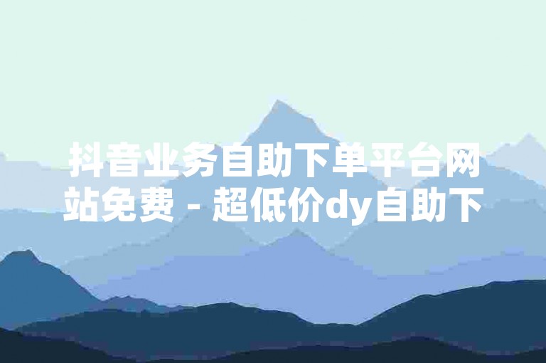 抖音业务自助下单平台网站免费 - 超低价dy自助下单