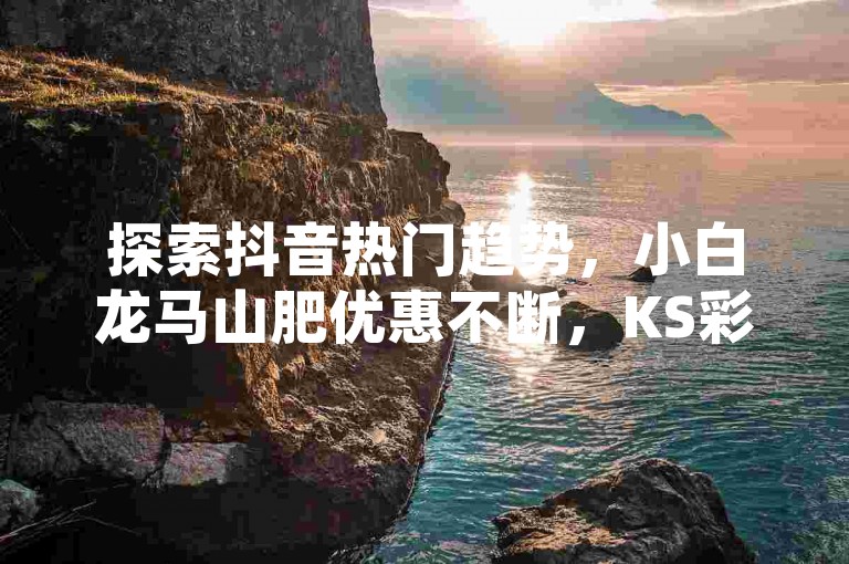 探索抖音热门趋势，小白龙马山肥优惠不断，KS彩虹商城带来球球大作战超值业务，抖音点赞服务24小时自助。