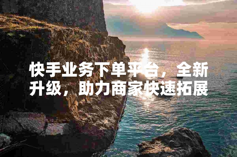 快手业务下单平台，全新升级，助力商家快速拓展市场！