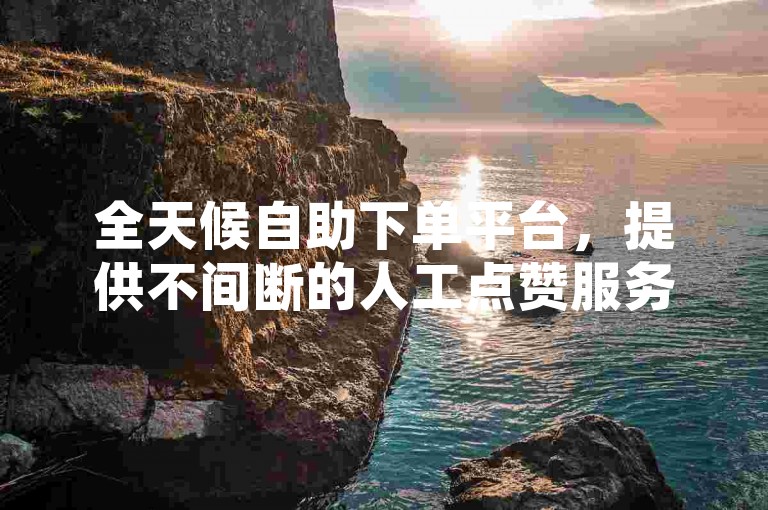 全天候自助下单平台，提供不间断的人工点赞服务。
