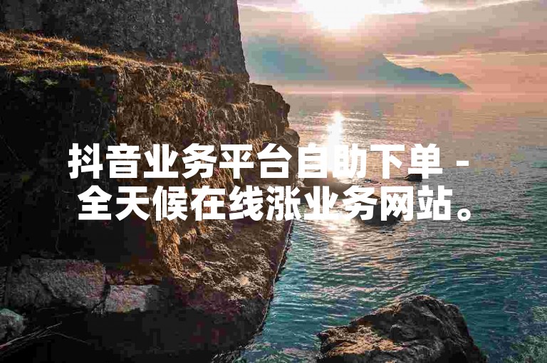 抖音业务平台自助下单 - 全天候在线涨业务网站。