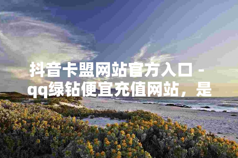 抖音卡盟网站官方入口 - qq绿钻便宜充值网站，是一个提供QQ绿钻会员服务的专业平台。