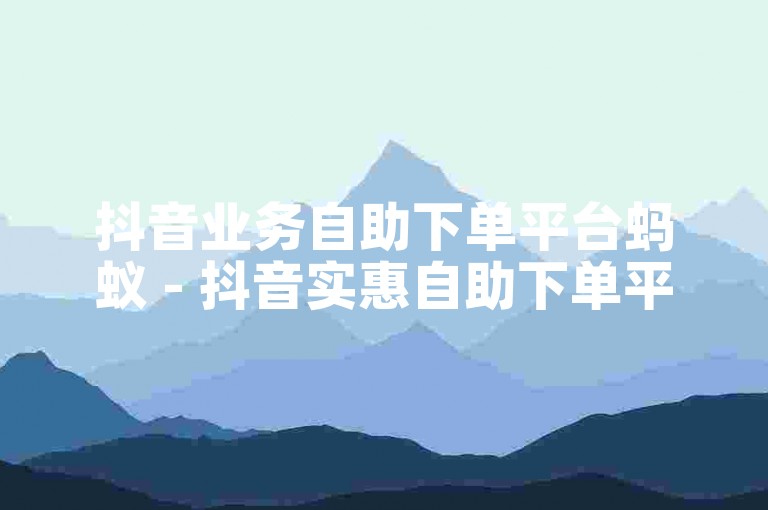 抖音业务自助下单平台蚂蚁 - 抖音实惠自助下单平台