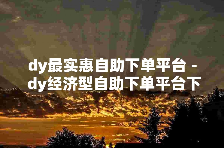 dy最实惠自助下单平台 - dy经济型自助下单平台下载