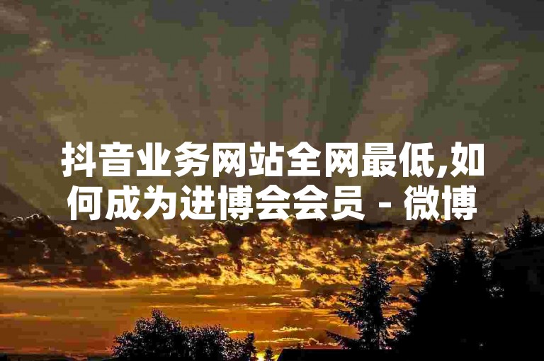 抖音业务网站全网最低,如何成为进博会会员 - 微博一块钱100个 - QQ空间108人点赞复制