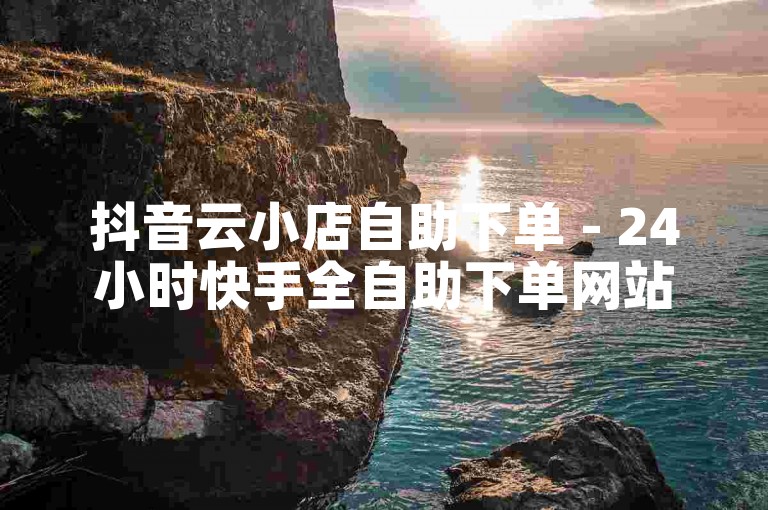 抖音云小店自助下单 - 24小时快手全自助下单网站
