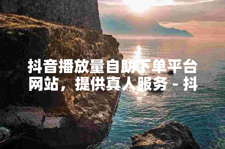 抖音播放量自助下单平台网站，提供真人服务 - 抖音业务代刷，啊陌代刷。