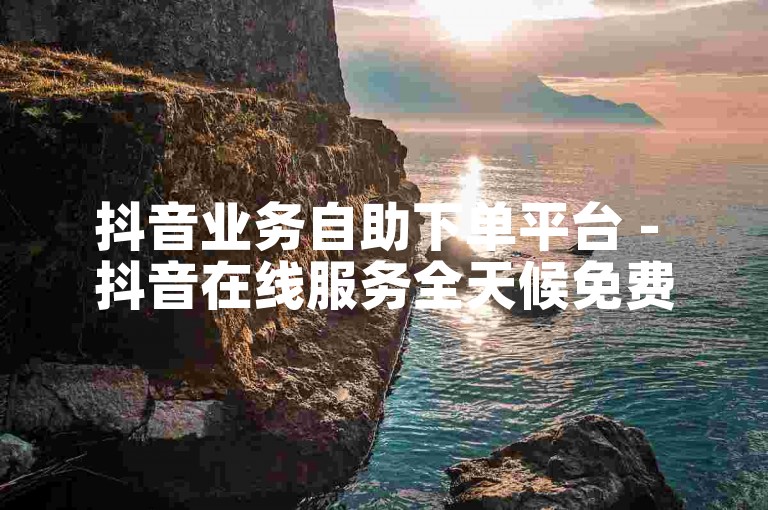 抖音业务自助下单平台 - 抖音在线服务全天候免费下单