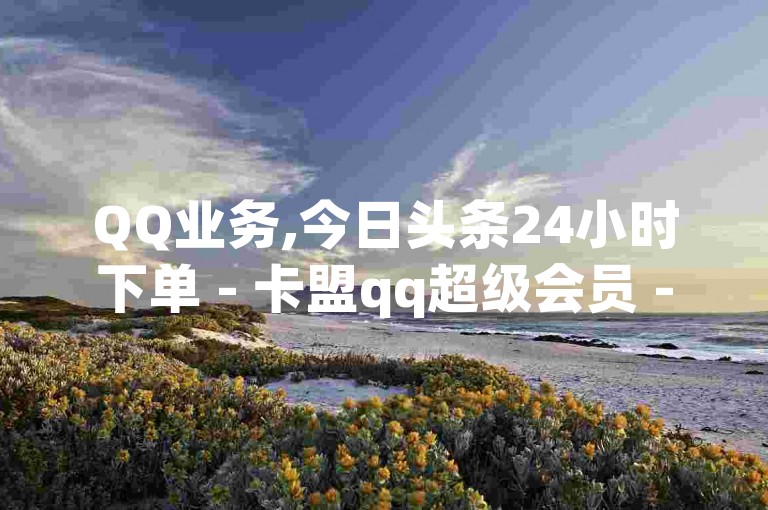 QQ业务,今日头条24小时下单 - 卡盟qq超级会员 - QQ刷访问空间的网站，提供一站式服务。