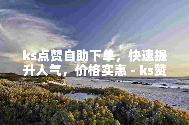 ks点赞自助下单，快速提升人气，价格实惠 - ks赞自助下单平台推广
