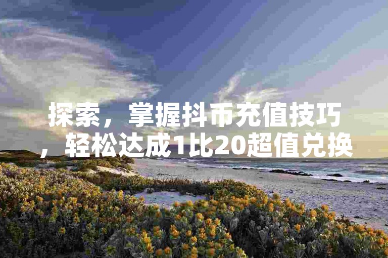 探索，掌握抖币充值技巧，轻松达成1比20超值兑换比例的秘诀。