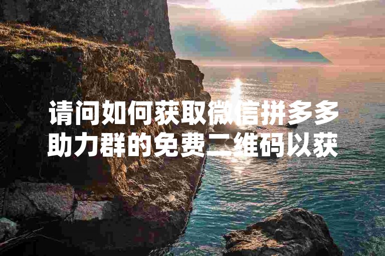 请问如何获取微信拼多多助力群的免费二维码以获得pdd帮助力？