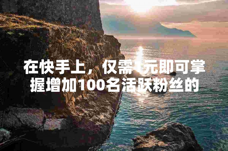 在快手上，仅需1元即可掌握增加100名活跃粉丝的有效策略，这是新手创作者的必备指南！