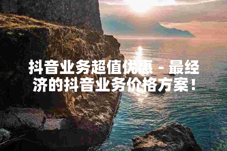 抖音业务超值优惠 - 最经济的抖音业务价格方案！