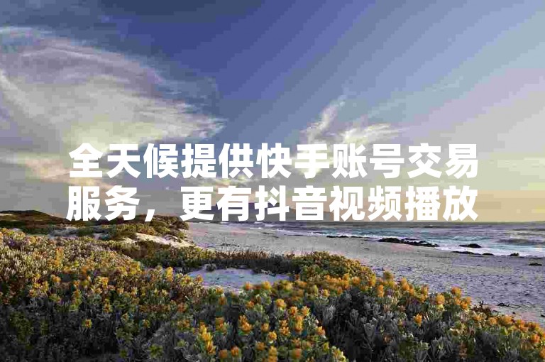 全天候提供快手账号交易服务，更有抖音视频播放量1000次的优惠活动，立即下单享受！