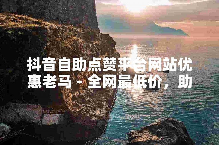 抖音自助点赞平台网站优惠老马 - 全网最低价，助你快速涨赞！
