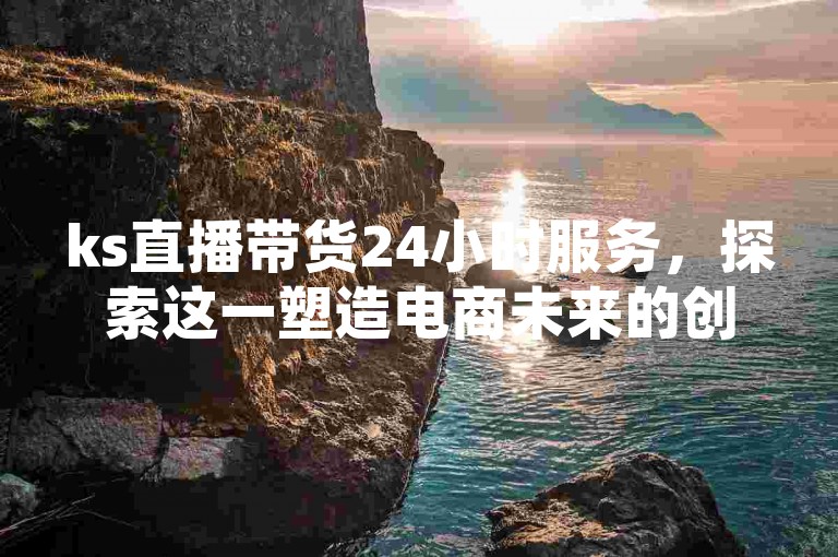 ks直播带货24小时服务，探索这一塑造电商未来的创新模式