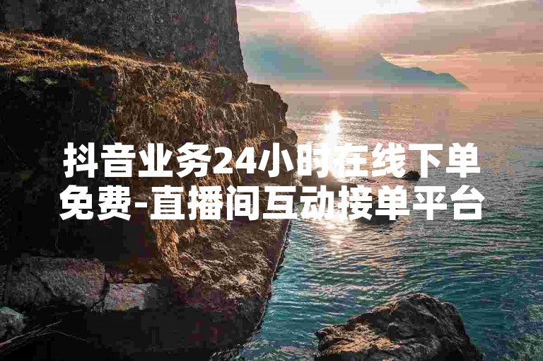 抖音业务24小时在线下单免费-直播间互动接单平台,B站粉丝业务平台