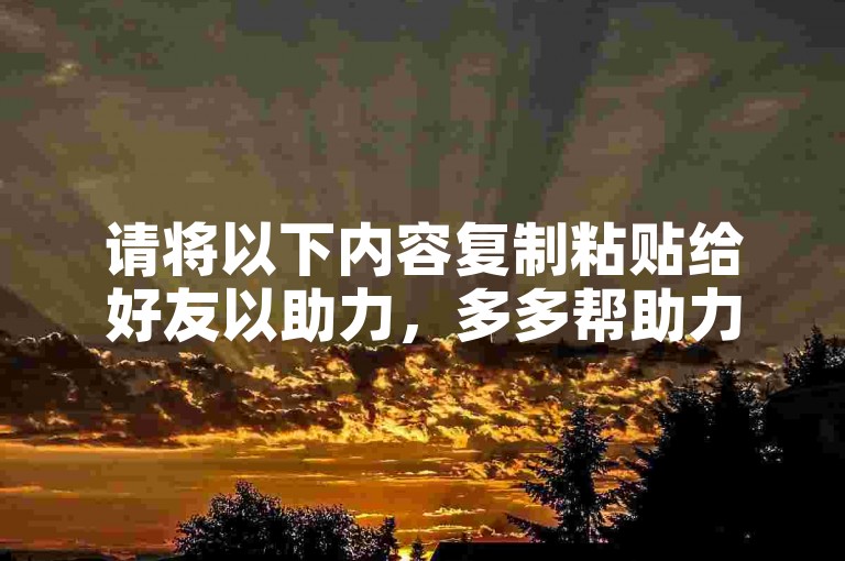请将以下内容复制粘贴给好友以助力，多多帮助力。