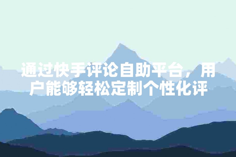 通过快手评论自助平台，用户能够轻松定制个性化评论内容。