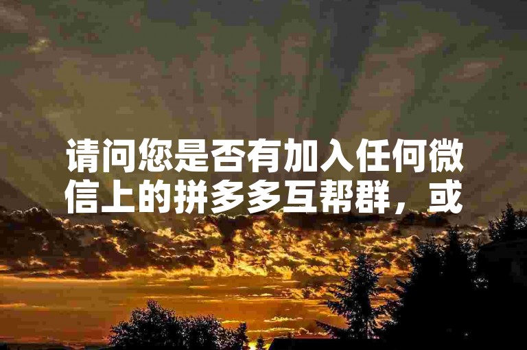 请问您是否有加入任何微信上的拼多多互帮群，或者使用过拼多多助力软件呢？