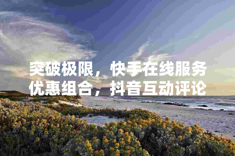 突破极限，快手在线服务优惠组合，抖音互动评论定制服务 - 获取qq超级会员svip激活指南视频教程。