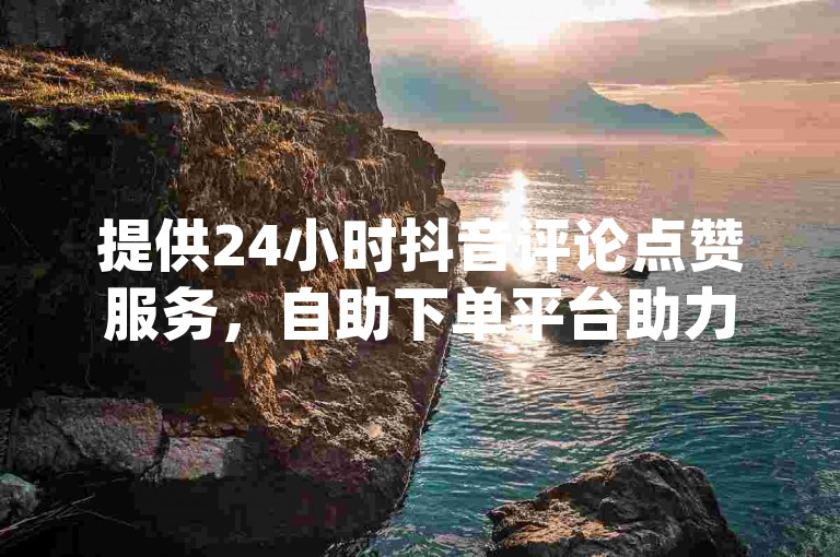 提供24小时抖音评论点赞服务，自助下单平台助力您的dy作品获得更多关注。