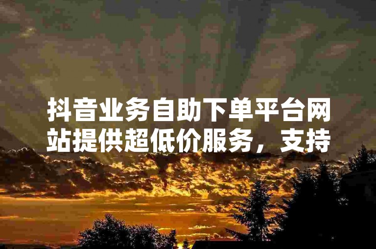 抖音业务自助下单平台网站提供超低价服务，支持dy自助下单业务下载。