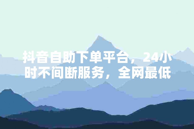 抖音自助下单平台，24小时不间断服务，全网最低价。