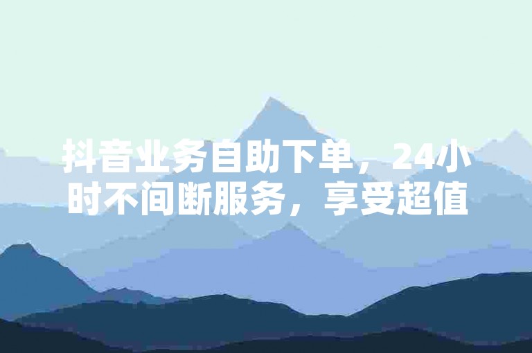 抖音业务自助下单，24小时不间断服务，享受超值低价。