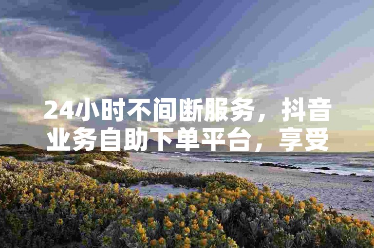 24小时不间断服务，抖音业务自助下单平台，享受超低价格优惠。