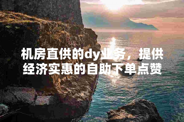 机房直供的dy业务，提供经济实惠的自助下单点赞服务。
