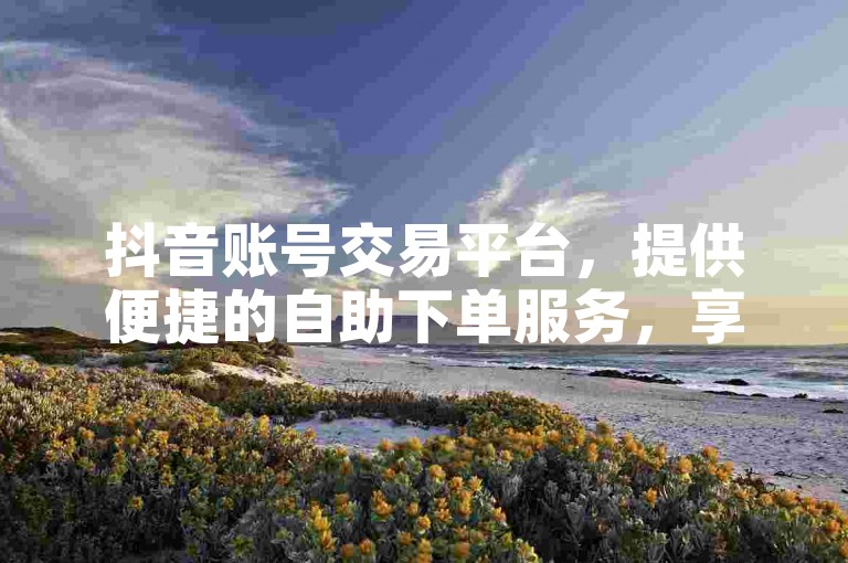 抖音账号交易平台，提供便捷的自助下单服务，享受优惠价格。