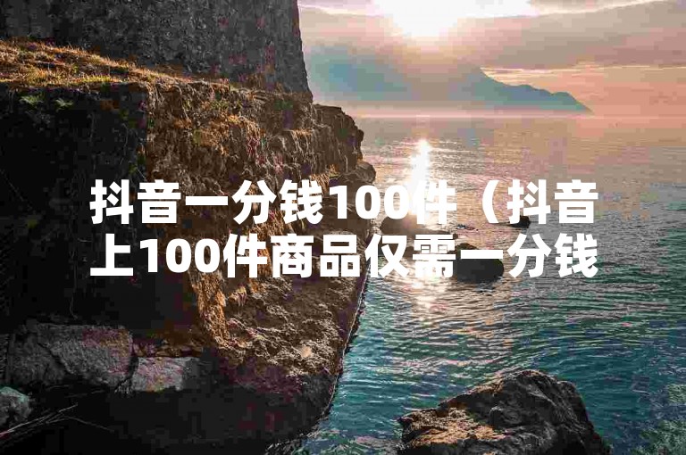 抖音一分钱100件（抖音上100件商品仅需一分钱，赶快抢购）