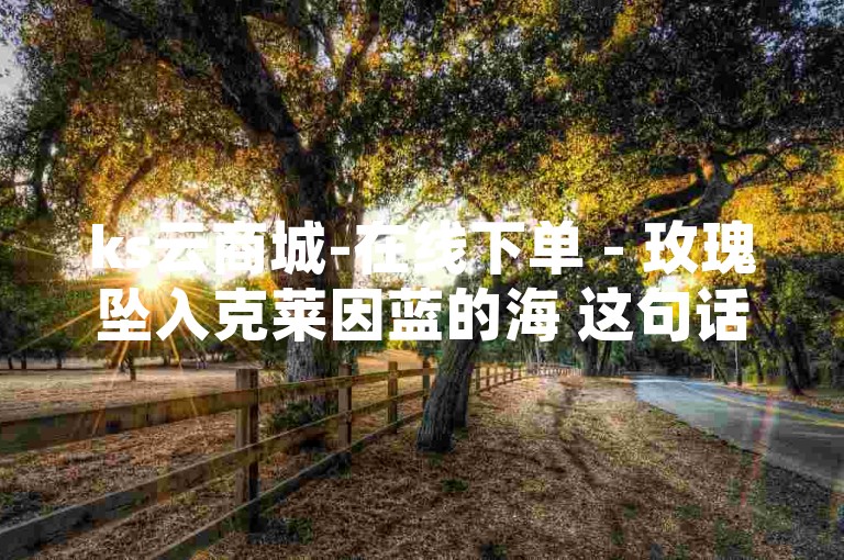 ks云商城-在线下单 - 玫瑰坠入克莱因蓝的海 这句话可能意味着在名为 ks云商城 的平台上，顾客可以通过在线下单的方式购买一款以 玫瑰坠入克莱因蓝的海 为设计理念或主题的商品。这句话将一个富有诗意和浪漫色彩的场景与电子商务活动相结合，创造了一种梦幻般的购物体验。