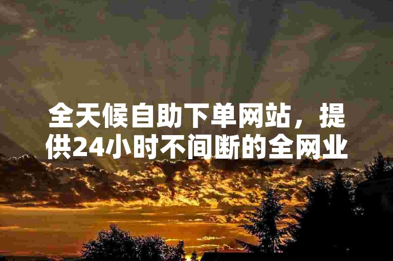 全天候自助下单网站，提供24小时不间断的全网业务支持。