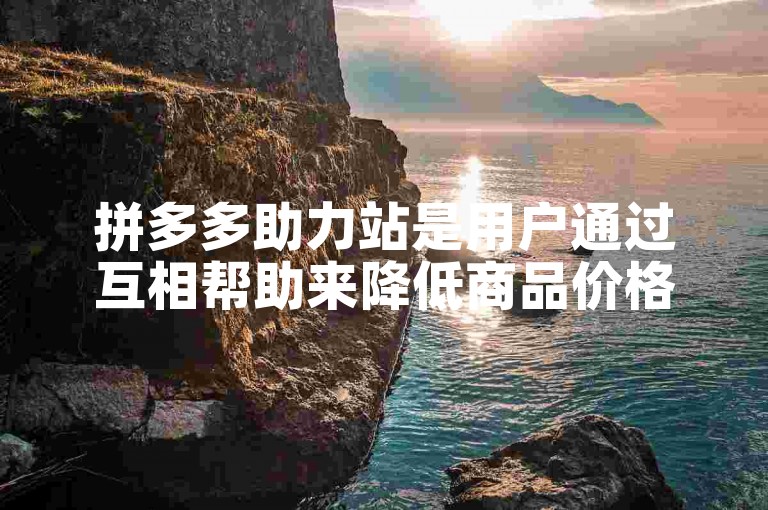 拼多多助力站是用户通过互相帮助来降低商品价格的平台。