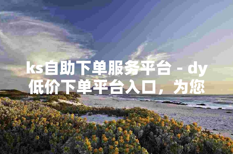 ks自助下单服务平台 - dy低价下单平台入口，为您提供便捷的下单体验。