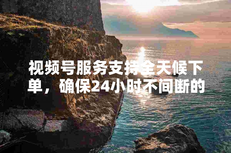 视频号服务支持全天候下单，确保24小时不间断的业务处理能力。