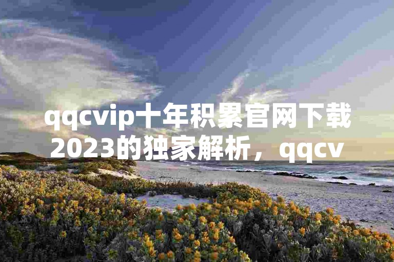 qqcvip十年积累官网下载2023的独家解析，qqcvip十年积累官网下载2023 最新版免费下载！2025必备