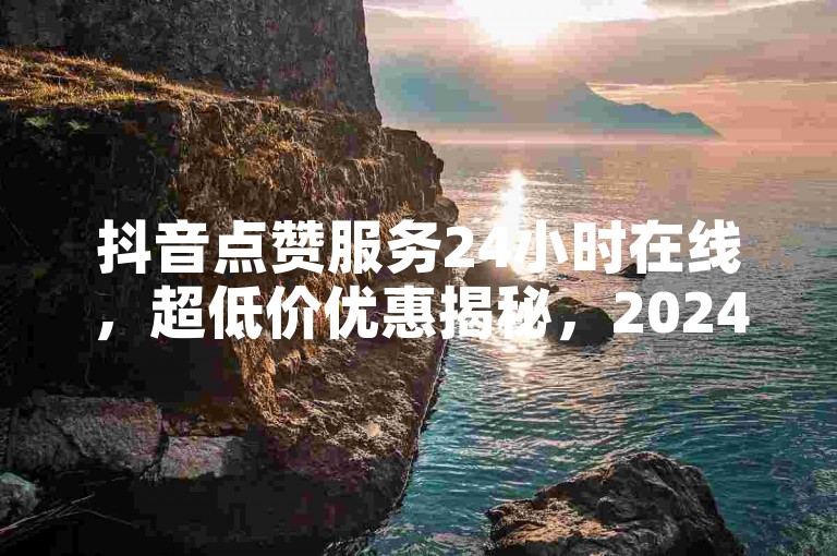 抖音点赞服务24小时在线，超低价优惠揭秘，2024年必备技巧！